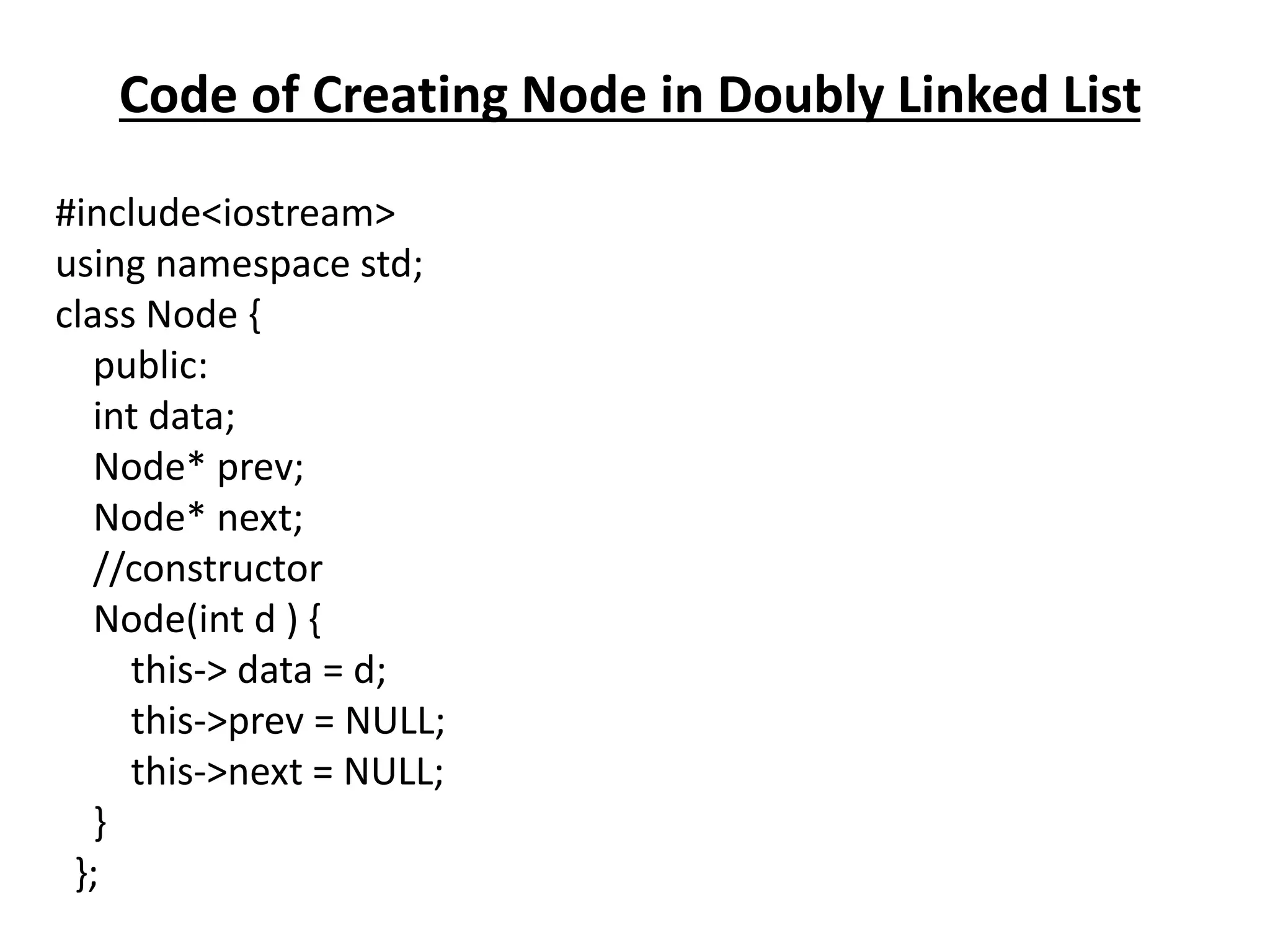 Code of Creating Node in Doubly Linked List
#include<iostream>
using namespace std;
class Node {
public:
int data;
Node* prev;
Node* next;
//constructor
Node(int d ) {
this-> data = d;
this->prev = NULL;
this->next = NULL;
}
};
 
