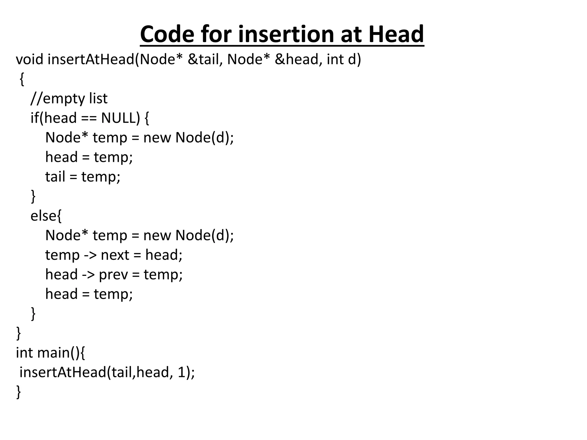 Code for insertion at Head
void insertAtHead(Node* &tail, Node* &head, int d)
{
//empty list
if(head == NULL) {
Node* temp = new Node(d);
head = temp;
tail = temp;
}
else{
Node* temp = new Node(d);
temp -> next = head;
head -> prev = temp;
head = temp;
}
}
int main(){
insertAtHead(tail,head, 1);
}
 