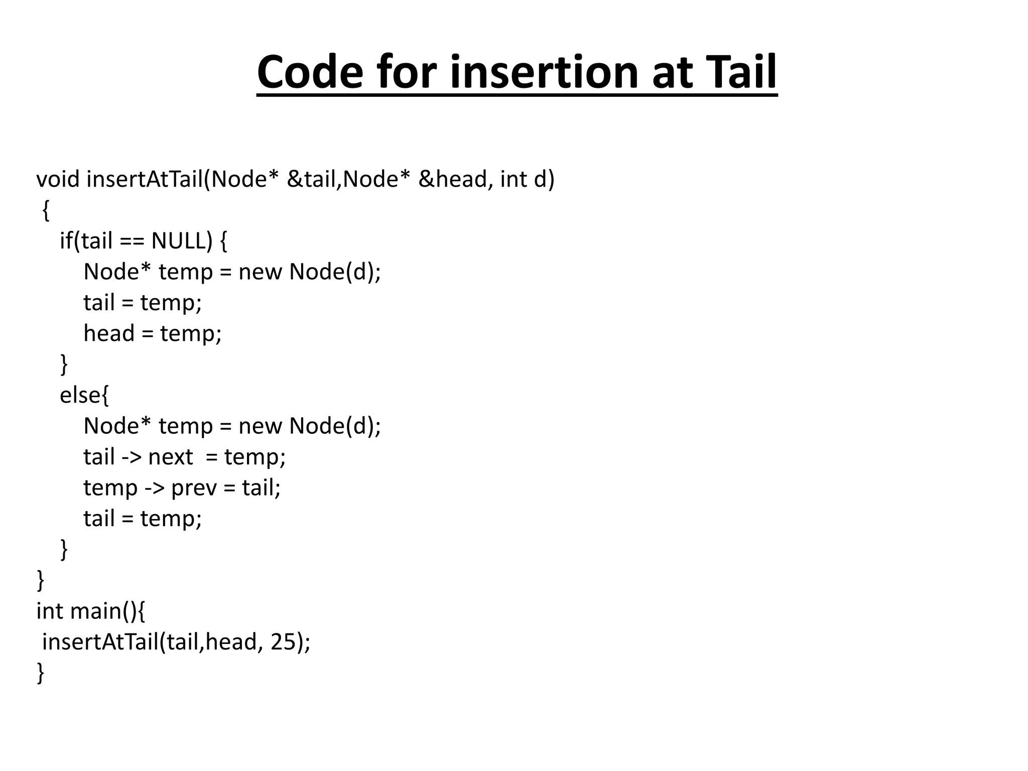 Code for insertion at Tail
void insertAtTail(Node* &tail,Node* &head, int d)
{
if(tail == NULL) {
Node* temp = new Node(d);
tail = temp;
head = temp;
}
else{
Node* temp = new Node(d);
tail -> next = temp;
temp -> prev = tail;
tail = temp;
}
}
int main(){
insertAtTail(tail,head, 25);
}
 
