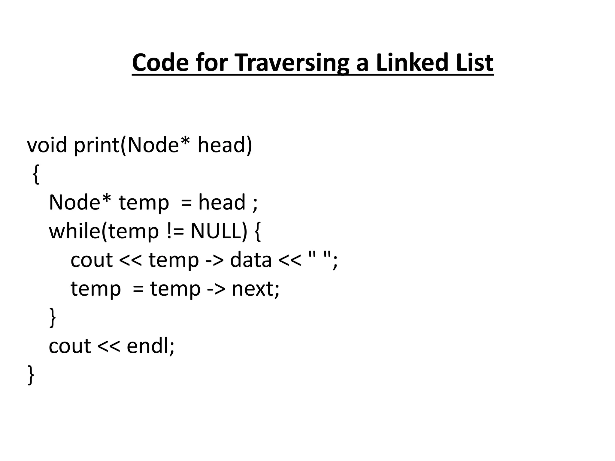 Code for Traversing a Linked List
void print(Node* head)
{
Node* temp = head ;
while(temp != NULL) {
cout << temp -> data << " ";
temp = temp -> next;
}
cout << endl;
}
 