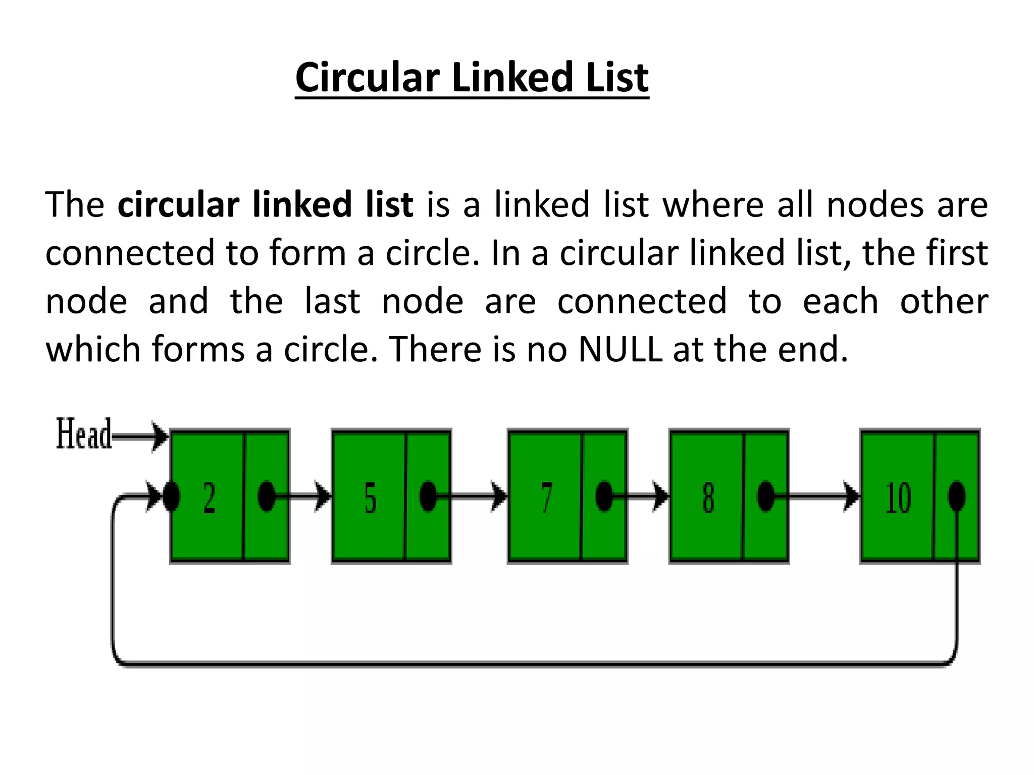 Circular Linked List
The circular linked list is a linked list where all nodes are
connected to form a circle. In a circular linked list, the first
node and the last node are connected to each other
which forms a circle. There is no NULL at the end.
 