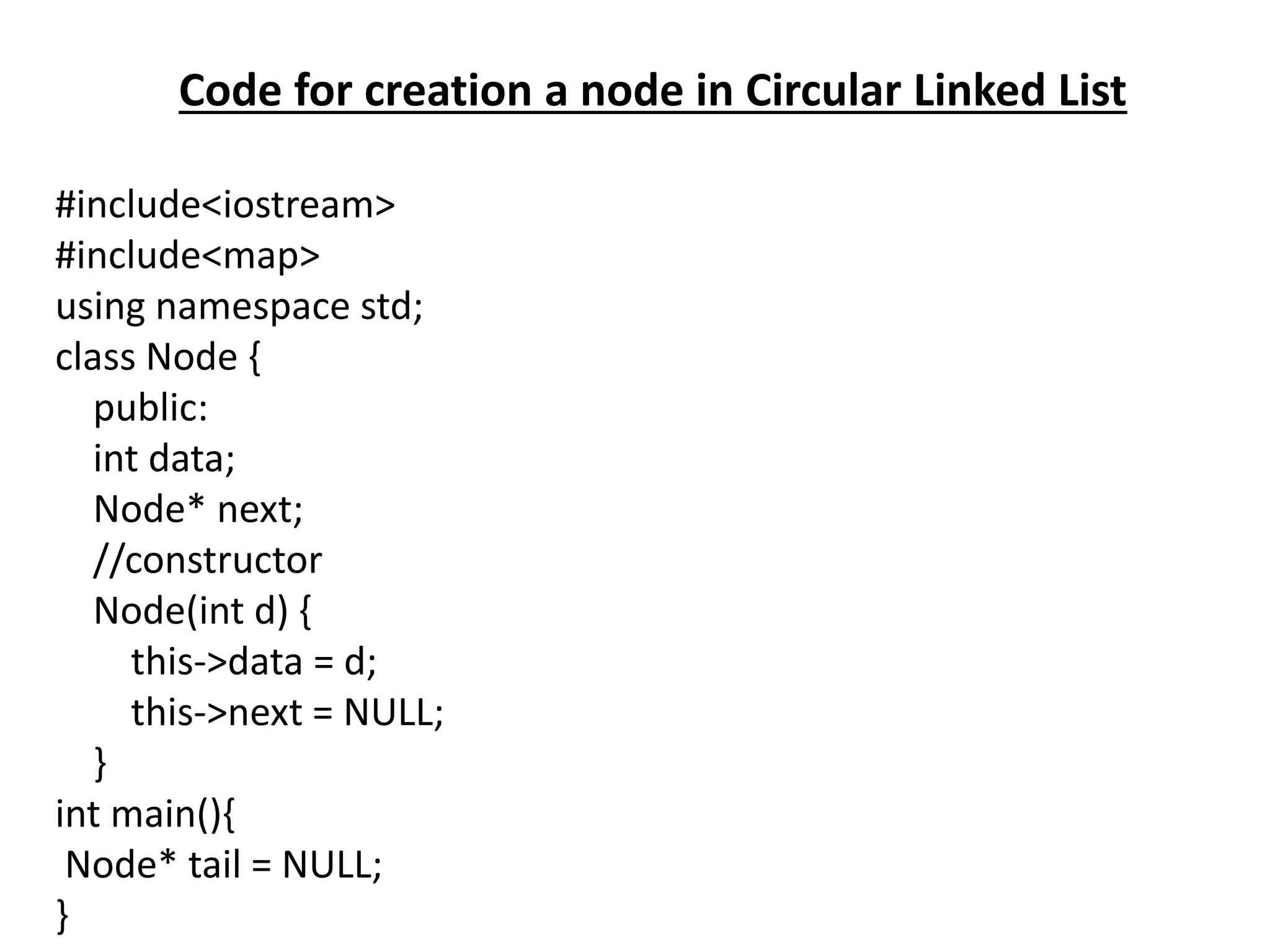 Code for creation a node in Circular Linked List
#include<iostream>
#include<map>
using namespace std;
class Node {
public:
int data;
Node* next;
//constructor
Node(int d) {
this->data = d;
this->next = NULL;
}
int main(){
Node* tail = NULL;
}
 