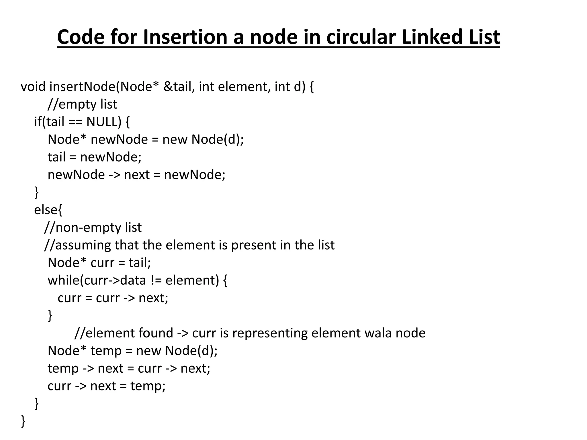 Code for Insertion a node in circular Linked List
void insertNode(Node* &tail, int element, int d) {
//empty list
if(tail == NULL) {
Node* newNode = new Node(d);
tail = newNode;
newNode -> next = newNode;
}
else{
//non-empty list
//assuming that the element is present in the list
Node* curr = tail;
while(curr->data != element) {
curr = curr -> next;
}
//element found -> curr is representing element wala node
Node* temp = new Node(d);
temp -> next = curr -> next;
curr -> next = temp;
}
}
 