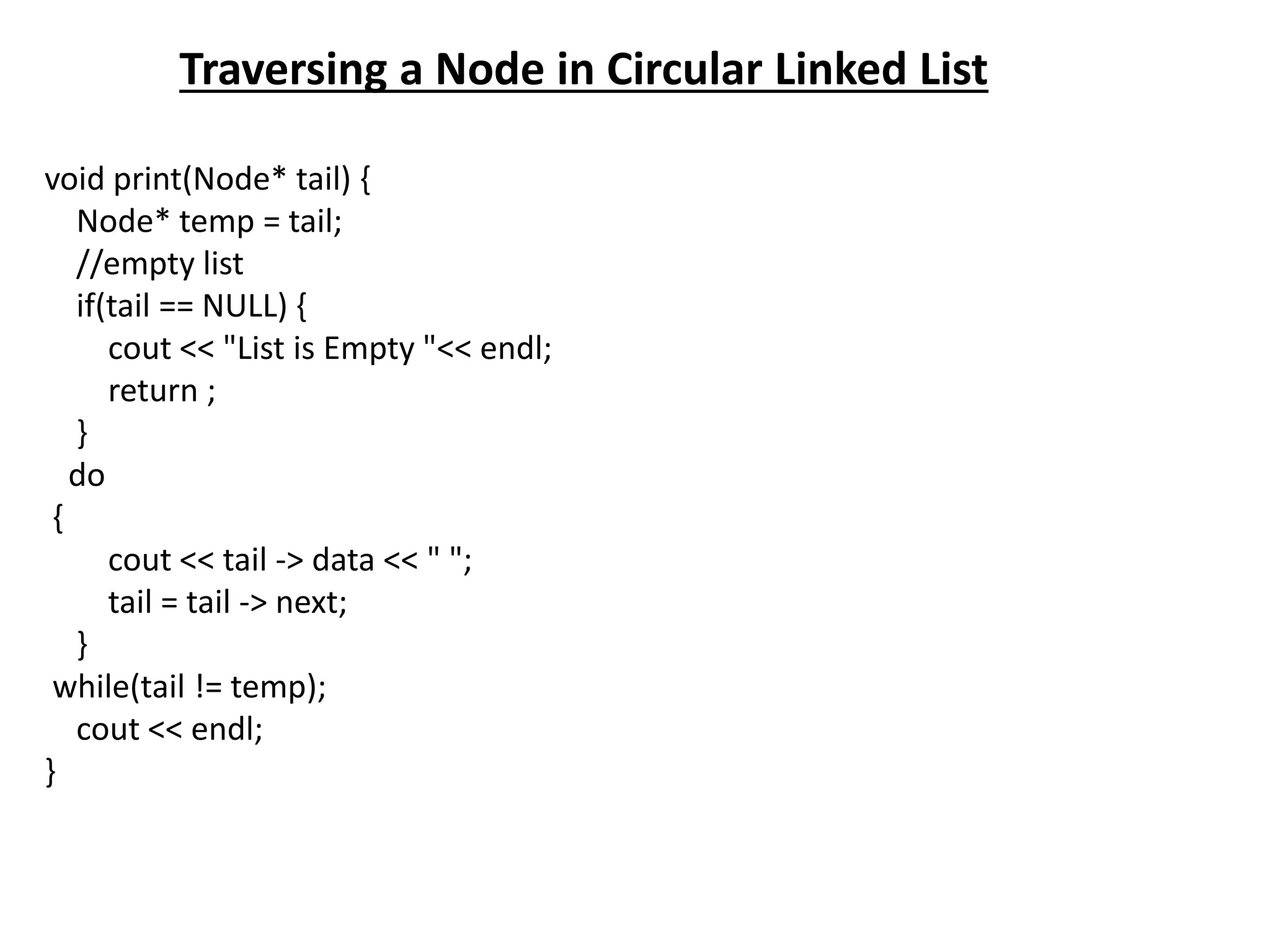 Traversing a Node in Circular Linked List
void print(Node* tail) {
Node* temp = tail;
//empty list
if(tail == NULL) {
cout << "List is Empty "<< endl;
return ;
}
do
{
cout << tail -> data << " ";
tail = tail -> next;
}
while(tail != temp);
cout << endl;
}
 