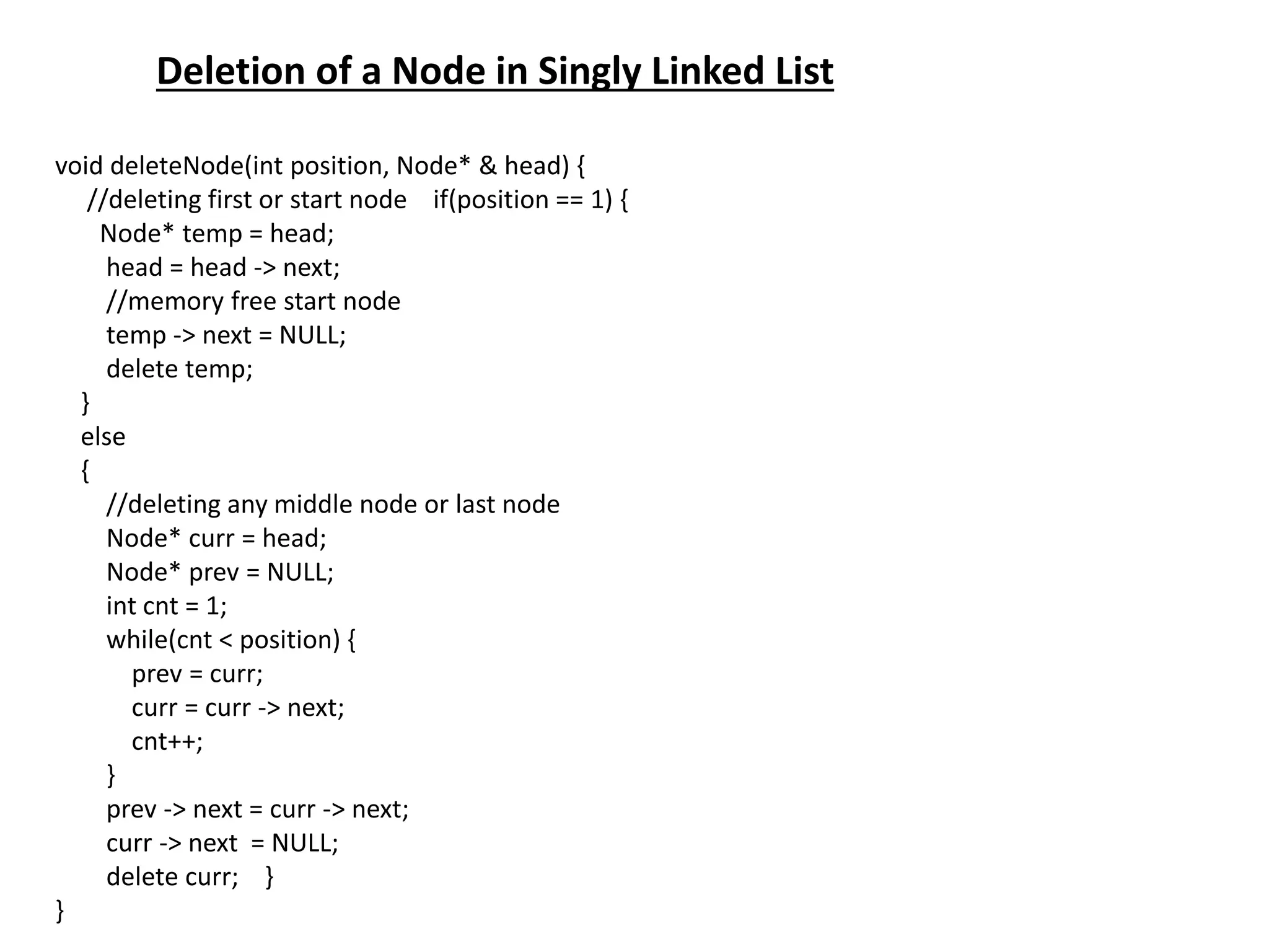Deletion of a Node in Singly Linked List
void deleteNode(int position, Node* & head) {
//deleting first or start node if(position == 1) {
Node* temp = head;
head = head -> next;
//memory free start node
temp -> next = NULL;
delete temp;
}
else
{
//deleting any middle node or last node
Node* curr = head;
Node* prev = NULL;
int cnt = 1;
while(cnt < position) {
prev = curr;
curr = curr -> next;
cnt++;
}
prev -> next = curr -> next;
curr -> next = NULL;
delete curr; }
}
 