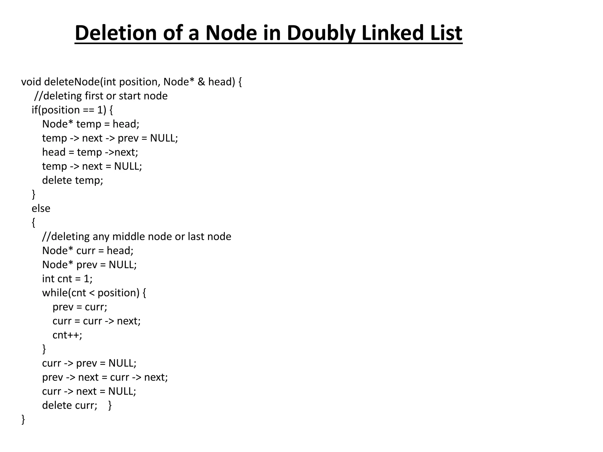 Deletion of a Node in Doubly Linked List
void deleteNode(int position, Node* & head) {
//deleting first or start node
if(position == 1) {
Node* temp = head;
temp -> next -> prev = NULL;
head = temp ->next;
temp -> next = NULL;
delete temp;
}
else
{
//deleting any middle node or last node
Node* curr = head;
Node* prev = NULL;
int cnt = 1;
while(cnt < position) {
prev = curr;
curr = curr -> next;
cnt++;
}
curr -> prev = NULL;
prev -> next = curr -> next;
curr -> next = NULL;
delete curr; }
}
 