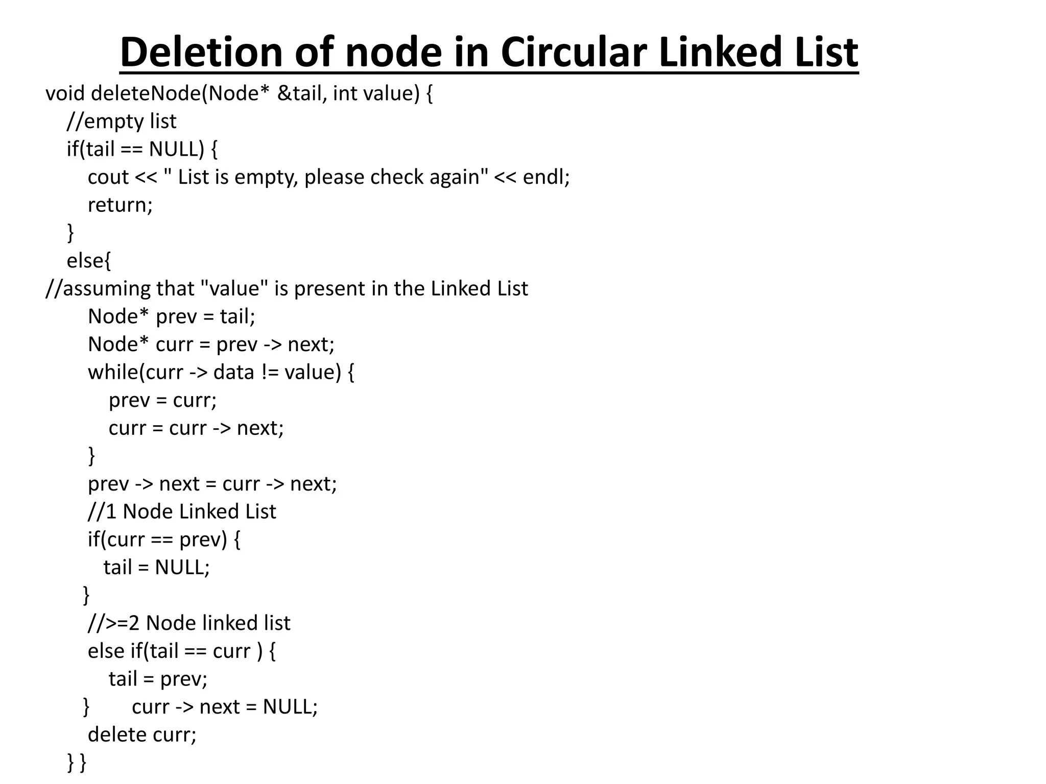 Deletion of node in Circular Linked List
void deleteNode(Node* &tail, int value) {
//empty list
if(tail == NULL) {
cout << " List is empty, please check again" << endl;
return;
}
else{
//assuming that "value" is present in the Linked List
Node* prev = tail;
Node* curr = prev -> next;
while(curr -> data != value) {
prev = curr;
curr = curr -> next;
}
prev -> next = curr -> next;
//1 Node Linked List
if(curr == prev) {
tail = NULL;
}
//>=2 Node linked list
else if(tail == curr ) {
tail = prev;
} curr -> next = NULL;
delete curr;
} }
 