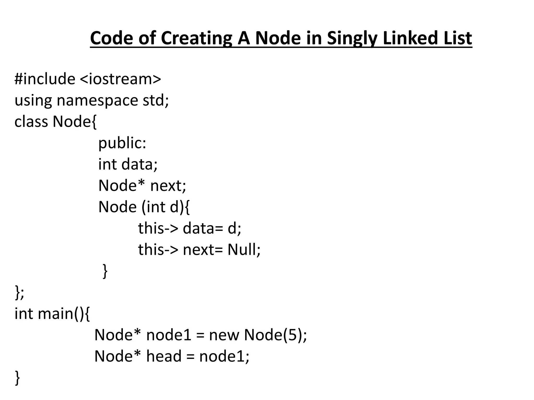 Code of Creating A Node in Singly Linked List
#include <iostream>
using namespace std;
class Node{
public:
int data;
Node* next;
Node (int d){
this-> data= d;
this-> next= Null;
}
};
int main(){
Node* node1 = new Node(5);
Node* head = node1;
}
 