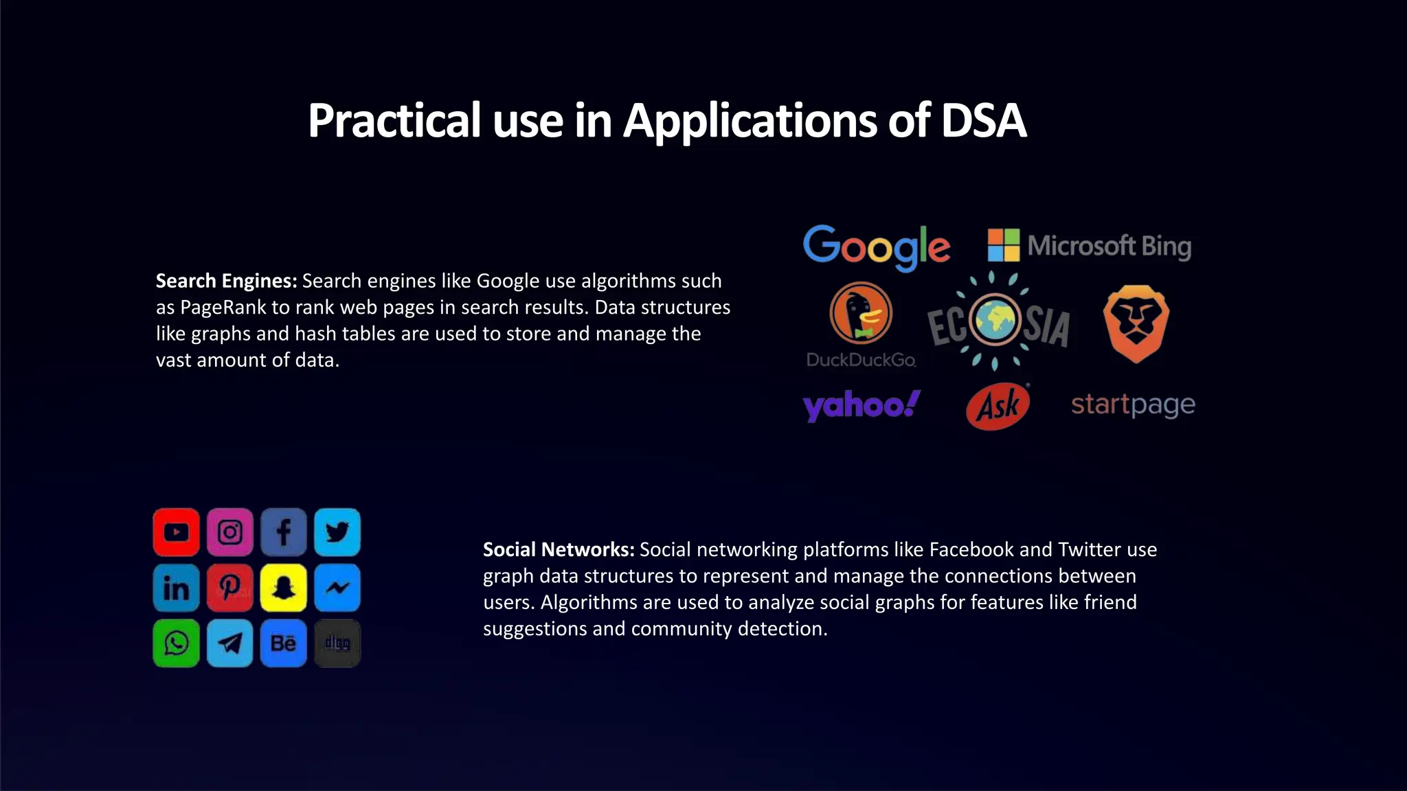 Practical use in Applications of DSA
Search Engines: Search engines like Google use algorithms such
as PageRank to rank web pages in search results. Data structures
like graphs and hash tables are used to store and manage the
vast amount of data.
Social Networks: Social networking platforms like Facebook and Twitter use
graph data structures to represent and manage the connections between
users. Algorithms are used to analyze social graphs for features like friend
suggestions and community detection.
 