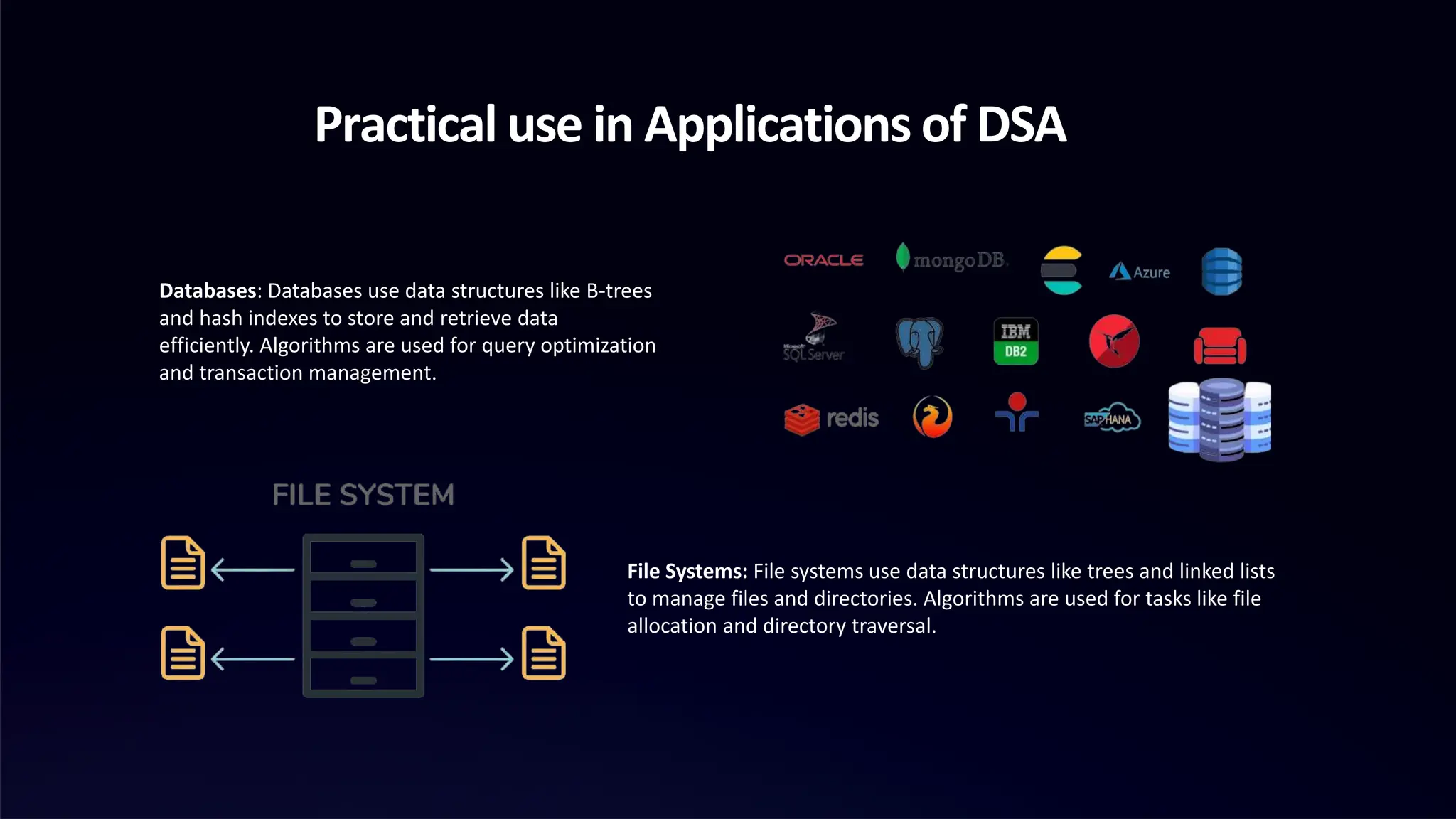 Practical use in Applications of DSA
Databases: Databases use data structures like B-trees
and hash indexes to store and retrieve data
efficiently. Algorithms are used for query optimization
and transaction management.
File Systems: File systems use data structures like trees and linked lists
to manage files and directories. Algorithms are used for tasks like file
allocation and directory traversal.
 