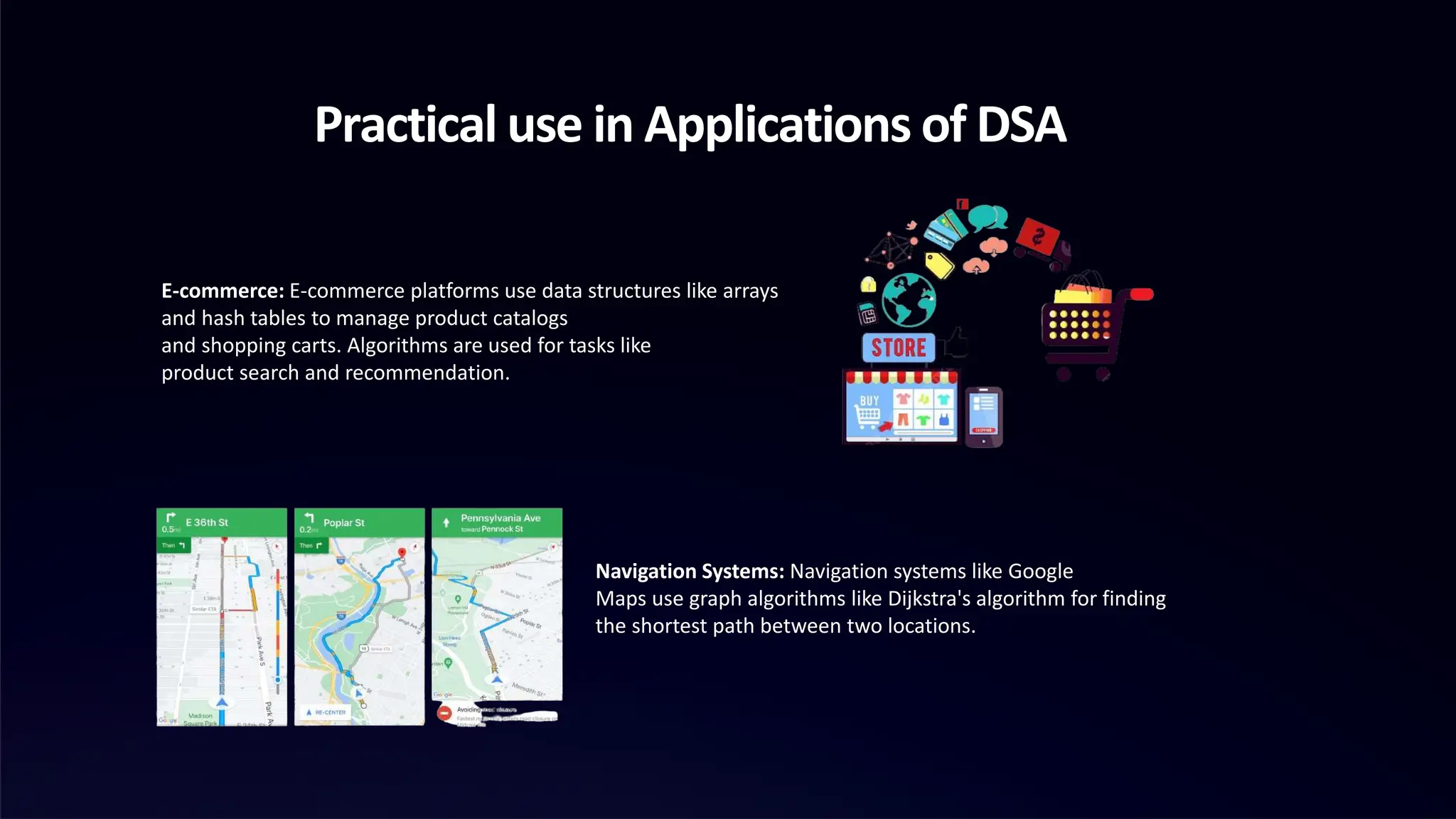 Practical use in Applications of DSA
E-commerce: E-commerce platforms use data structures like arrays
and hash tables to manage product catalogs
and shopping carts. Algorithms are used for tasks like
product search and recommendation.
Navigation Systems: Navigation systems like Google
Maps use graph algorithms like Dijkstra's algorithm for finding
the shortest path between two locations.
 