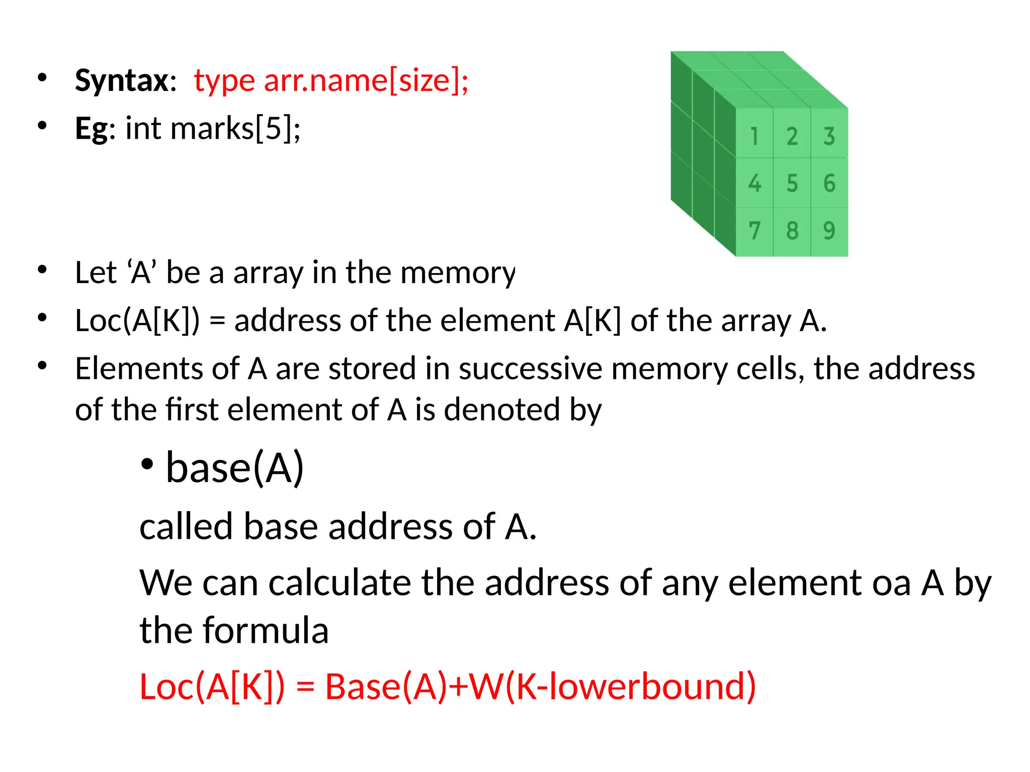 • Syntax: type arr.name[size];
• Eg: int marks[5];
• Let ‘A’ be a array in the memory
• Loc(A[K]) = address of the element A[K] of the array A.
• Elements of A are stored in successive memory cells, the address
of the first element of A is denoted by
• base(A)
called base address of A.
We can calculate the address of any element oa A by
the formula
Loc(A[K]) = Base(A)+W(K-lowerbound)
 
