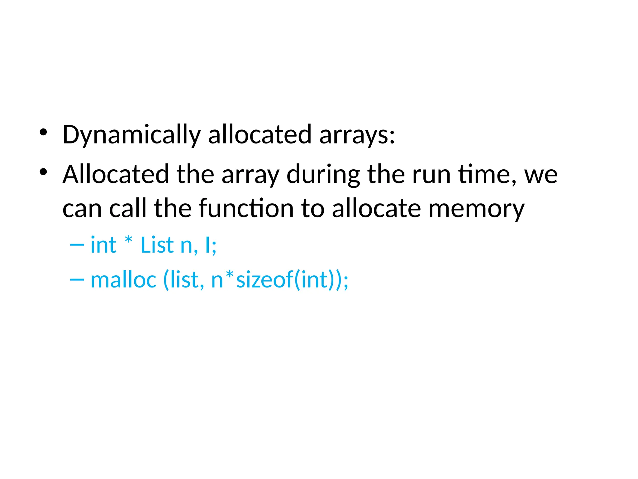 • Dynamically allocated arrays:
• Allocated the array during the run time, we
can call the function to allocate memory
– int * List n, I;
– malloc (list, n*sizeof(int));
 