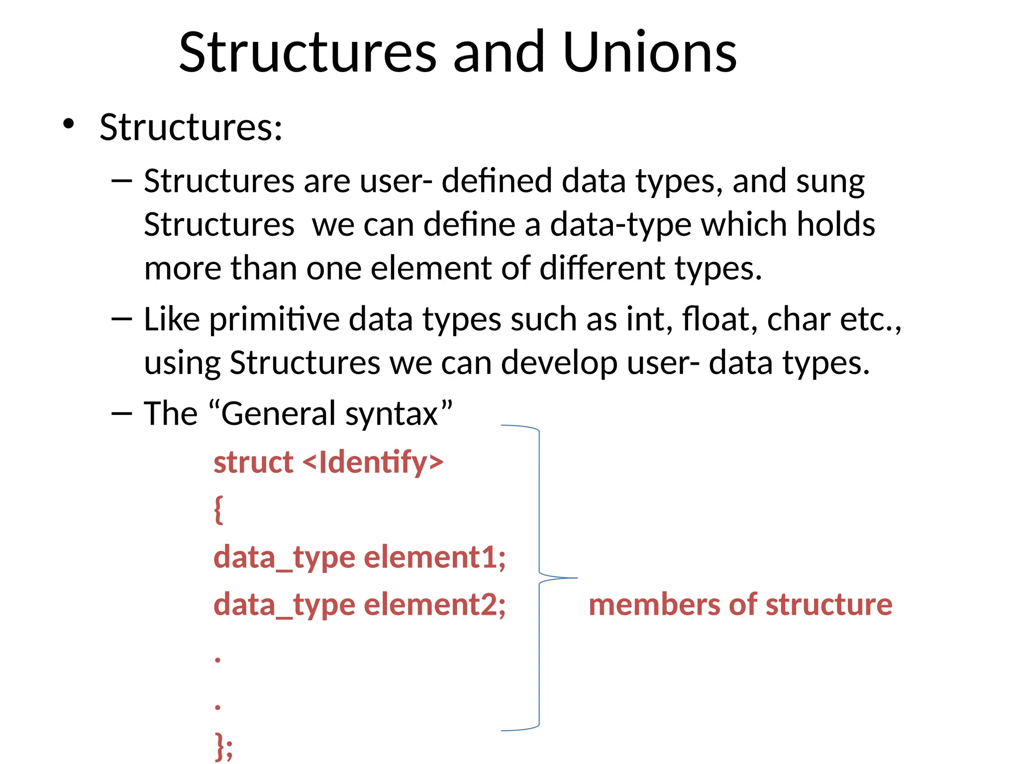 Structures and Unions
• Structures:
– Structures are user- defined data types, and sung
Structures we can define a data-type which holds
more than one element of different types.
– Like primitive data types such as int, float, char etc.,
using Structures we can develop user- data types.
– The “General syntax”
struct <Identify>
{
data_type element1;
data_type element2; members of structure
.
.
};
 