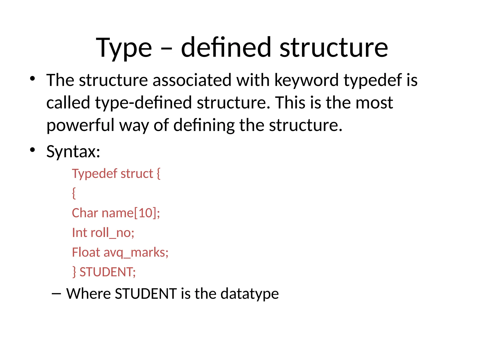 Type – defined structure
• The structure associated with keyword typedef is
called type-defined structure. This is the most
powerful way of defining the structure.
• Syntax:
Typedef struct {
{
Char name[10];
Int roll_no;
Float avq_marks;
} STUDENT;
– Where STUDENT is the datatype
 