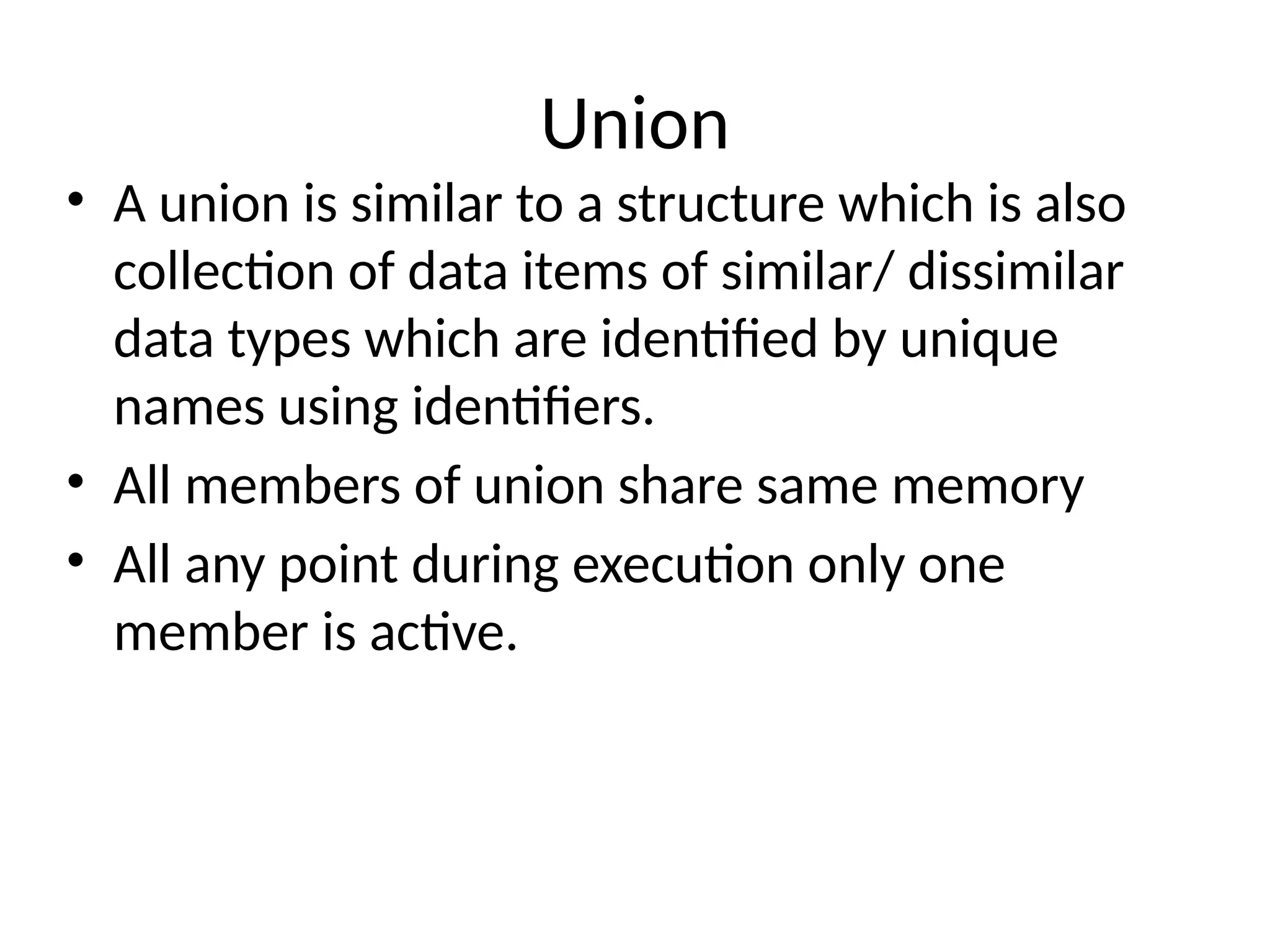 Union
• A union is similar to a structure which is also
collection of data items of similar/ dissimilar
data types which are identified by unique
names using identifiers.
• All members of union share same memory
• All any point during execution only one
member is active.
 