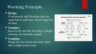 Working Principle
 Divide:
Continuously split the array into two
equal halves until they can no longer be
divided.
 Conquer:
Recursively sort the sub-arrays. (Single
elements are naturally sorted).
 Combine:
Merge the two sorted sub-arrays back
into a single sorted array.
 