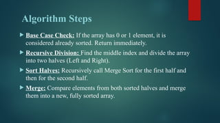 Algorithm Steps
 Base Case Check: If the array has 0 or 1 element, it is
considered already sorted. Return immediately.
 Recursive Division: Find the middle index and divide the array
into two halves (Left and Right).
 Sort Halves: Recursively call Merge Sort for the first half and
then for the second half.
 Merge: Compare elements from both sorted halves and merge
them into a new, fully sorted array.
 