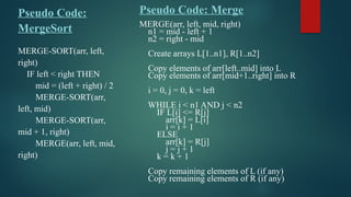 Pseudo Code:
MergeSort
MERGE-SORT(arr, left,
right)
IF left < right THEN
mid = (left + right) / 2
MERGE-SORT(arr,
left, mid)
MERGE-SORT(arr,
mid + 1, right)
MERGE(arr, left, mid,
right)
Pseudo Code: Merge
MERGE(arr, left, mid, right)
n1 = mid - left + 1
n2 = right - mid
Create arrays L[1..n1], R[1..n2]
Copy elements of arr[left..mid] into L
Copy elements of arr[mid+1..right] into R
i = 0, j = 0, k = left
WHILE i < n1 AND j < n2
IF L[i] <= R[j]
arr[k] = L[i]
i = i + 1
ELSE
arr[k] = R[j]
j = j + 1
k = k + 1
Copy remaining elements of L (if any)
Copy remaining elements of R (if any)
 