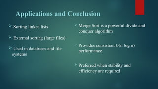 Applications and Conclusion
 Merge Sort is a powerful divide and
conquer algorithm
 Provides consistent O(n log n)
performance
 Preferred when stability and
efficiency are required
 Sorting linked lists
 External sorting (large files)
 Used in databases and file
systems
 