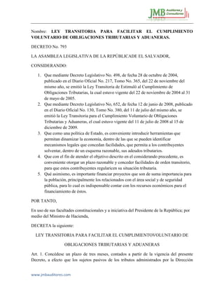 www.jmbauditores.com 
Nombre: LEY TRANSITORIA PARA FACILITAR EL CUMPLIMIENTO VOLUNTARIO DE OBLIGACIONES TRIBUTARIAS Y ADUANERAS. 
DECRETO No. 793 
LA ASAMBLEA LEGISLATIVA DE LA REPÚBLICADE EL SALVADOR, 
CONSIDERANDO: 
1. Que mediante Decreto Legislativo No. 498, de fecha 28 de octubre de 2004, publicado en el Diario Oficial No. 217, Tomo No. 365, del 22 de noviembre del mismo año, se emitió la Ley Transitoria de Estimuló al Cumplimiento de Obligaciones Tributarias, la cual estuvo vigente del 22 de noviembre de 2004 al 31 de mayo de 2005. 
2. Que mediante Decreto Legislativo No, 652, de fecha 12 de junio de 2008, publicado en el Diario Oficial No. 130, Tomo No. 380, del 11 de julio del mismo año, se emitió la Ley Transitoria para el Cumplimiento Voluntario de Obligaciones Tributarias y Aduaneras, el cual estuvo vigente del 11 de julio de 2008 al 15 de diciembre de 2009. 
3. Que como una política de Estado, es conveniente introducir herramientas que permitan dinamizar la economía, dentro de las que se pueden identificar mecanismos legales que concedan facilidades, que permita a los contribuyentes solventar, dentro de un esquema razonable, sus adeudos tributarios. 
4. Que con el fin de atender el objetivo descrito en el considerando precedente, es conveniente otorgar un plazo razonable y conceder facilidades de orden transitorio, para que estos contribuyentes regularicen su situación tributaria. 
5. Qué asimismo, es importante financiar proyectos que son de suma importancia para la población, principalmente los relacionados con el área social y de seguridad pública, para lo cual es indispensable contar con los recursos económicos para el financiamiento de éstos. 
POR TANTO, 
En uso de sus facultades constitucionales y a iniciativa del Presidente de la República; por medio del Ministro de Hacienda, 
DECRETA la siguiente: 
LEY TRANSITORIA PARA FACILITAR EL CUMPLIMIENTOVOLUNTARIO DE 
OBLIGACIONES TRIBUTARIAS Y ADUANERAS 
Art. 1. Concédese un plazo de tres meses, contados a partir de la vigencia del presente Decreto, a efecto que los sujetos pasivos de los tributos administrados por la Dirección  