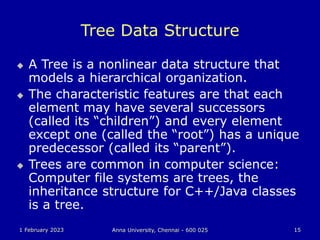 1 February 2023 Anna University, Chennai - 600 025 15
Tree Data Structure
 A Tree is a nonlinear data structure that
models a hierarchical organization.
 The characteristic features are that each
element may have several successors
(called its “children”) and every element
except one (called the “root”) has a unique
predecessor (called its “parent”).
 Trees are common in computer science:
Computer file systems are trees, the
inheritance structure for C++/Java classes
is a tree.
 
