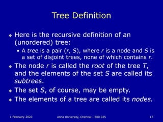 1 February 2023 Anna University, Chennai - 600 025 17
Tree Definition
 Here is the recursive definition of an
(unordered) tree:
• A tree is a pair (r, S), where r is a node and S is
a set of disjoint trees, none of which contains r.
 The node r is called the root of the tree T,
and the elements of the set S are called its
subtrees.
 The set S, of course, may be empty.
 The elements of a tree are called its nodes.
 