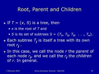 1 February 2023 Anna University, Chennai - 600 025 18
Root, Parent and Children
 If T = (x, S) is a tree, then
• x is the root of T and
• S is its set of subtrees S = {T1, T2, T3, . . ., Tn}.
 Each subtree Tj is itself a tree with its own
root rj .
 In this case, we call the node r the parent of
each node rj, and we call the rj the children
of r. In general.
 