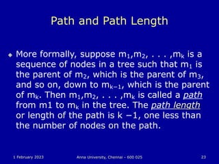 1 February 2023 Anna University, Chennai - 600 025 23
Path and Path Length
 More formally, suppose m1,m2, . . . ,mk is a
sequence of nodes in a tree such that m1 is
the parent of m2, which is the parent of m3,
and so on, down to mk−1, which is the parent
of mk. Then m1,m2, . . . ,mk is called a path
from m1 to mk in the tree. The path length
or length of the path is k −1, one less than
the number of nodes on the path.
 