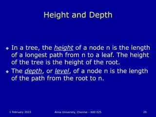 1 February 2023 Anna University, Chennai - 600 025 25
Height and Depth
 In a tree, the height of a node n is the length
of a longest path from n to a leaf. The height
of the tree is the height of the root.
 The depth, or level, of a node n is the length
of the path from the root to n.
 