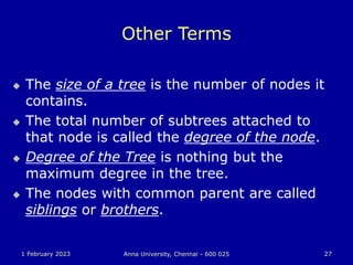 1 February 2023 Anna University, Chennai - 600 025 27
Other Terms
 The size of a tree is the number of nodes it
contains.
 The total number of subtrees attached to
that node is called the degree of the node.
 Degree of the Tree is nothing but the
maximum degree in the tree.
 The nodes with common parent are called
siblings or brothers.
 
