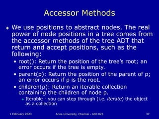 1 February 2023 Anna University, Chennai - 600 025 37
Accessor Methods
 We use positions to abstract nodes. The real
power of node positions in a tree comes from
the accessor methods of the tree ADT that
return and accept positions, such as the
following:
• root(): Return the position of the tree’s root; an
error occurs if the tree is empty.
• parent(p): Return the position of the parent of p;
an error occurs if p is the root.
• children(p): Return an iterable collection
containing the children of node p.
 Iterable - you can step through (i.e. iterate) the object
as a collection
 