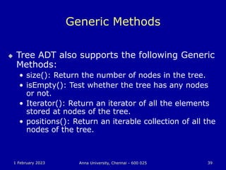 1 February 2023 Anna University, Chennai - 600 025 39
Generic Methods
 Tree ADT also supports the following Generic
Methods:
• size(): Return the number of nodes in the tree.
• isEmpty(): Test whether the tree has any nodes
or not.
• Iterator(): Return an iterator of all the elements
stored at nodes of the tree.
• positions(): Return an iterable collection of all the
nodes of the tree.
 