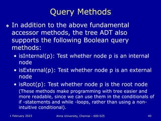 1 February 2023 Anna University, Chennai - 600 025 40
Query Methods
 In addition to the above fundamental
accessor methods, the tree ADT also
supports the following Boolean query
methods:
• isInternal(p): Test whether node p is an internal
node
• isExternal(p): Test whether node p is an external
node
• isRoot(p): Test whether node p is the root node
(These methods make programming with tree easier and
more readable, since we can use them in the conditionals of
if -statements and while -loops, rather than using a non-
intuitive conditional).
 