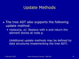 1 February 2023 Anna University, Chennai - 600 025 41
Update Methods
 The tree ADT also supports the following
update method:
• replace(p, e): Replace with e and return the
element stored at node p.
(Additional update methods may be defined by
data structures implementing the tree ADT)
 