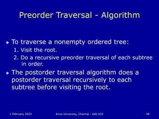 1 February 2023 Anna University, Chennai - 600 025 48
Preorder Traversal - Algorithm
 To traverse a nonempty ordered tree:
1. Visit the root.
2. Do a recursive preorder traversal of each subtree
in order.
 The postorder traversal algorithm does a
postorder traversal recursively to each
subtree before visiting the root.
 