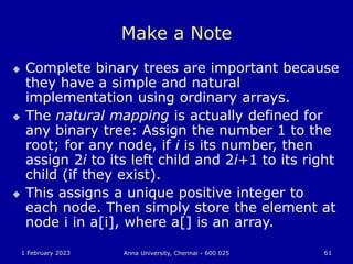 1 February 2023 Anna University, Chennai - 600 025 61
Make a Note
 Complete binary trees are important because
they have a simple and natural
implementation using ordinary arrays.
 The natural mapping is actually defined for
any binary tree: Assign the number 1 to the
root; for any node, if i is its number, then
assign 2i to its left child and 2i+1 to its right
child (if they exist).
 This assigns a unique positive integer to
each node. Then simply store the element at
node i in a[i], where a[] is an array.
 