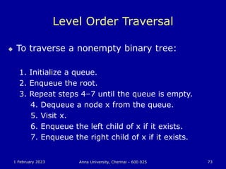 1 February 2023 Anna University, Chennai - 600 025 73
Level Order Traversal
 To traverse a nonempty binary tree:
1. Initialize a queue.
2. Enqueue the root.
3. Repeat steps 4–7 until the queue is empty.
4. Dequeue a node x from the queue.
5. Visit x.
6. Enqueue the left child of x if it exists.
7. Enqueue the right child of x if it exists.
 