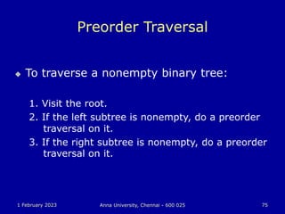 1 February 2023 Anna University, Chennai - 600 025 75
Preorder Traversal
 To traverse a nonempty binary tree:
1. Visit the root.
2. If the left subtree is nonempty, do a preorder
traversal on it.
3. If the right subtree is nonempty, do a preorder
traversal on it.
 