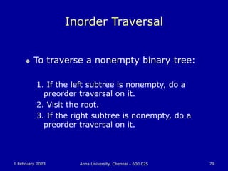 1 February 2023 Anna University, Chennai - 600 025 79
Inorder Traversal
 To traverse a nonempty binary tree:
1. If the left subtree is nonempty, do a
preorder traversal on it.
2. Visit the root.
3. If the right subtree is nonempty, do a
preorder traversal on it.
 