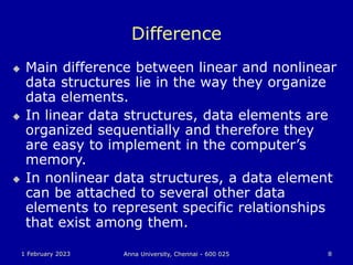 1 February 2023 Anna University, Chennai - 600 025 8
Difference
 Main difference between linear and nonlinear
data structures lie in the way they organize
data elements.
 In linear data structures, data elements are
organized sequentially and therefore they
are easy to implement in the computer’s
memory.
 In nonlinear data structures, a data element
can be attached to several other data
elements to represent specific relationships
that exist among them.
 