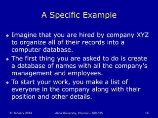 31 January 2024 Anna University, Chennai - 600 025 10
A Specific Example
 Imagine that you are hired by company XYZ
to organize all of their records into a
computer database.
 The first thing you are asked to do is create
a database of names with all the company's
management and employees.
 To start your work, you make a list of
everyone in the company along with their
position and other details.
 