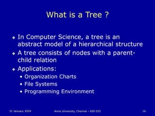 31 January 2024 Anna University, Chennai - 600 025 16
What is a Tree ?
 In Computer Science, a tree is an
abstract model of a hierarchical structure
 A tree consists of nodes with a parent-
child relation
 Applications:
• Organization Charts
• File Systems
• Programming Environment
 
