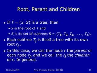 31 January 2024 Anna University, Chennai - 600 025 18
Root, Parent and Children
 If T = (x, S) is a tree, then
• x is the root of T and
• S is its set of subtrees S = {T1, T2, T3, . . ., Tn}.
 Each subtree Tj is itself a tree with its own
root rj .
 In this case, we call the node r the parent of
each node rj, and we call the rj the children
of r. In general.
 