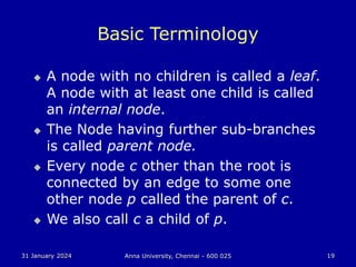 31 January 2024 Anna University, Chennai - 600 025 19
Basic Terminology
 A node with no children is called a leaf.
A node with at least one child is called
an internal node.
 The Node having further sub-branches
is called parent node.
 Every node c other than the root is
connected by an edge to some one
other node p called the parent of c.
 We also call c a child of p.
 