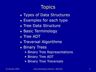 31 January 2024 Anna University, Chennai - 600 025 2
Topics
 Types of Data Structures
 Examples for each type
 Tree Data Structure
 Basic Terminology
 Tree ADT
 Traversal Algorithms
 Binary Trees
• Binary Tree Representations
• Binary Tree ADT
• Binary Tree Traversals
 