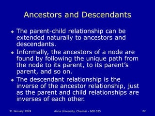 31 January 2024 Anna University, Chennai - 600 025 22
Ancestors and Descendants
 The parent-child relationship can be
extended naturally to ancestors and
descendants.
 Informally, the ancestors of a node are
found by following the unique path from
the node to its parent, to its parent’s
parent, and so on.
 The descendant relationship is the
inverse of the ancestor relationship, just
as the parent and child relationships are
inverses of each other.
 