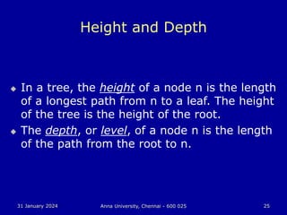 31 January 2024 Anna University, Chennai - 600 025 25
Height and Depth
 In a tree, the height of a node n is the length
of a longest path from n to a leaf. The height
of the tree is the height of the root.
 The depth, or level, of a node n is the length
of the path from the root to n.
 