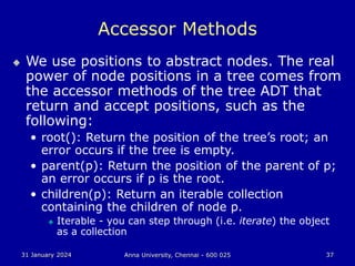 31 January 2024 Anna University, Chennai - 600 025 37
Accessor Methods
 We use positions to abstract nodes. The real
power of node positions in a tree comes from
the accessor methods of the tree ADT that
return and accept positions, such as the
following:
• root(): Return the position of the tree’s root; an
error occurs if the tree is empty.
• parent(p): Return the position of the parent of p;
an error occurs if p is the root.
• children(p): Return an iterable collection
containing the children of node p.
 Iterable - you can step through (i.e. iterate) the object
as a collection
 