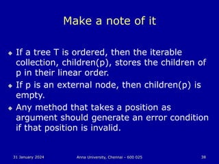 31 January 2024 Anna University, Chennai - 600 025 38
Make a note of it
 If a tree T is ordered, then the iterable
collection, children(p), stores the children of
p in their linear order.
 If p is an external node, then children(p) is
empty.
 Any method that takes a position as
argument should generate an error condition
if that position is invalid.
 